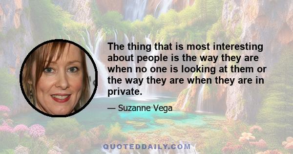 The thing that is most interesting about people is the way they are when no one is looking at them or the way they are when they are in private.