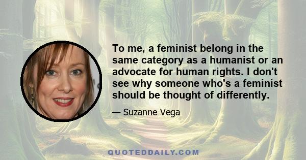 To me, a feminist belong in the same category as a humanist or an advocate for human rights. I don't see why someone who's a feminist should be thought of differently.