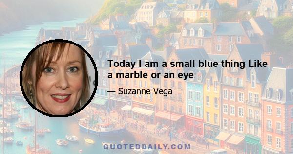 Today I am a small blue thing Like a marble or an eye