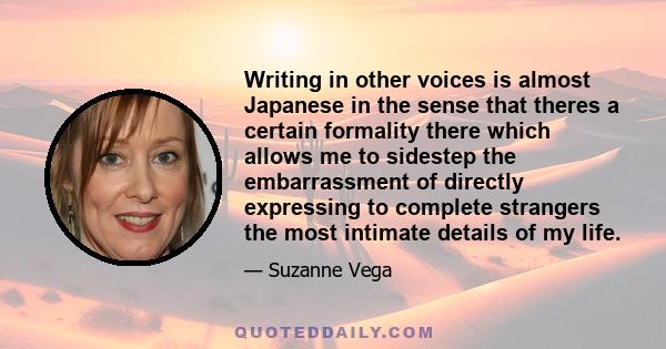 Writing in other voices is almost Japanese in the sense that theres a certain formality there which allows me to sidestep the embarrassment of directly expressing to complete strangers the most intimate details of my