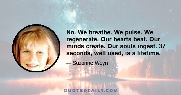 No. We breathe. We pulse. We regenerate. Our hearts beat. Our minds create. Our souls ingest. 37 seconds, well used, is a lifetime.