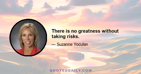 There is no greatness without taking risks.