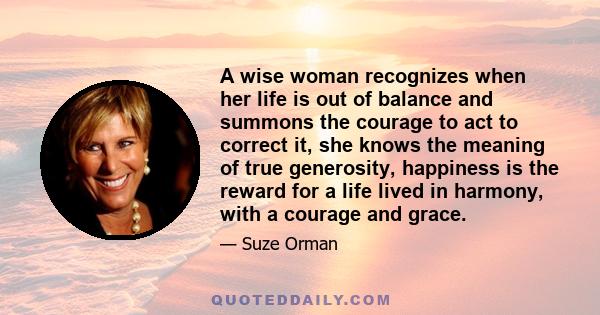 A wise woman recognizes when her life is out of balance and summons the courage to act to correct it, she knows the meaning of true generosity, happiness is the reward for a life lived in harmony, with a courage and