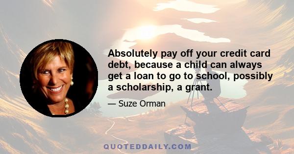 Absolutely pay off your credit card debt, because a child can always get a loan to go to school, possibly a scholarship, a grant.