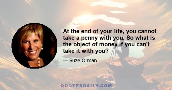 At the end of your life, you cannot take a penny with you. So what is the object of money if you can't take it with you?