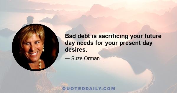 Bad debt is sacrificing your future day needs for your present day desires.