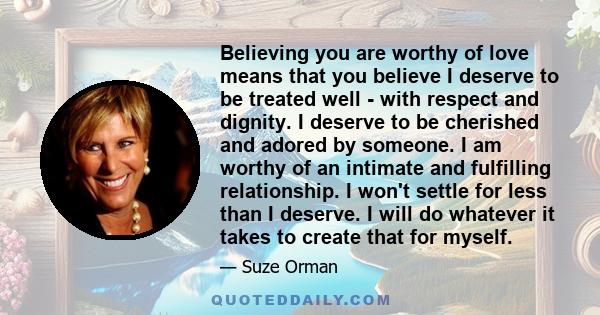 Believing you are worthy of love means that you believe I deserve to be treated well - with respect and dignity. I deserve to be cherished and adored by someone. I am worthy of an intimate and fulfilling relationship. I 