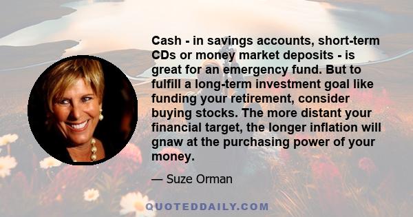 Cash - in savings accounts, short-term CDs or money market deposits - is great for an emergency fund. But to fulfill a long-term investment goal like funding your retirement, consider buying stocks. The more distant