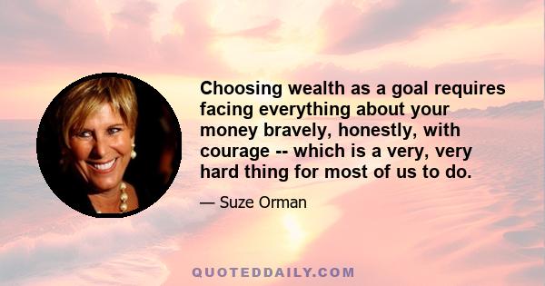 Choosing wealth as a goal requires facing everything about your money bravely, honestly, with courage -- which is a very, very hard thing for most of us to do.