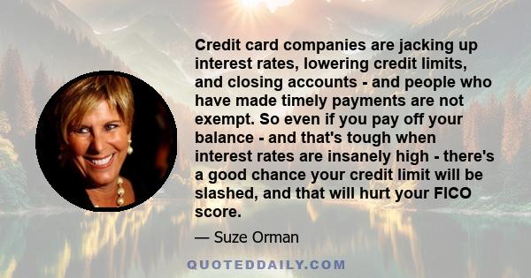 Credit card companies are jacking up interest rates, lowering credit limits, and closing accounts - and people who have made timely payments are not exempt. So even if you pay off your balance - and that's tough when