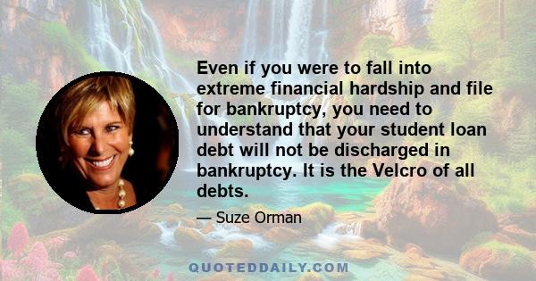 Even if you were to fall into extreme financial hardship and file for bankruptcy, you need to understand that your student loan debt will not be discharged in bankruptcy. It is the Velcro of all debts.