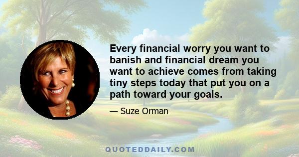 Every financial worry you want to banish and financial dream you want to achieve comes from taking tiny steps today that put you on a path toward your goals.