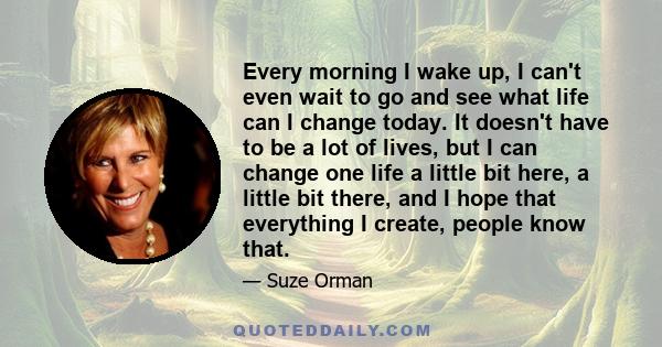 Every morning I wake up, I can't even wait to go and see what life can I change today. It doesn't have to be a lot of lives, but I can change one life a little bit here, a little bit there, and I hope that everything I