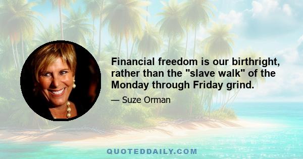 Financial freedom is our birthright, rather than the slave walk of the Monday through Friday grind.