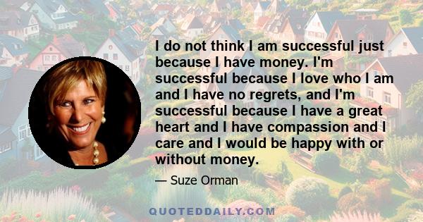 I do not think I am successful just because I have money. I'm successful because I love who I am and I have no regrets, and I'm successful because I have a great heart and I have compassion and I care and I would be