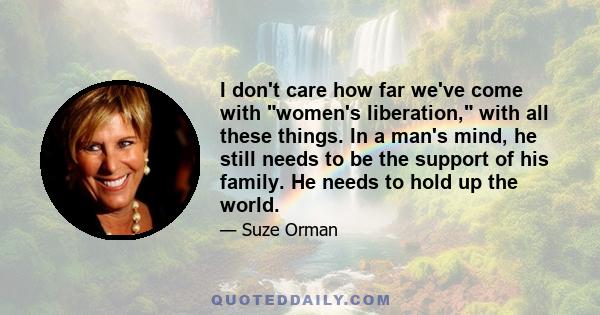 I don't care how far we've come with women's liberation, with all these things. In a man's mind, he still needs to be the support of his family. He needs to hold up the world.