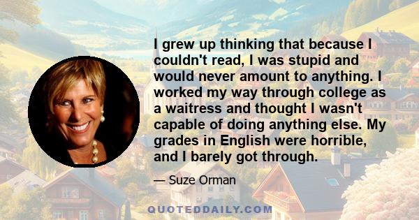 I grew up thinking that because I couldn't read, I was stupid and would never amount to anything. I worked my way through college as a waitress and thought I wasn't capable of doing anything else. My grades in English