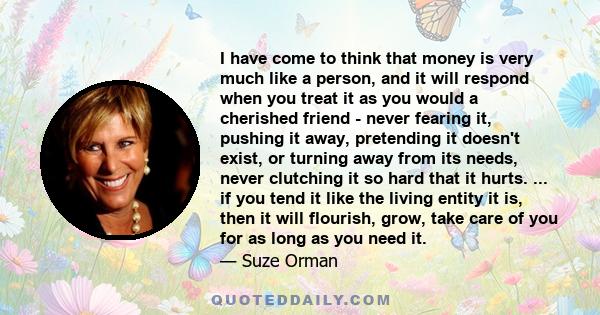 I have come to think that money is very much like a person, and it will respond when you treat it as you would a cherished friend - never fearing it, pushing it away, pretending it doesn't exist, or turning away from