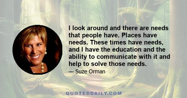 I look around and there are needs that people have. Places have needs. These times have needs, and I have the education and the ability to communicate with it and help to solve those needs.