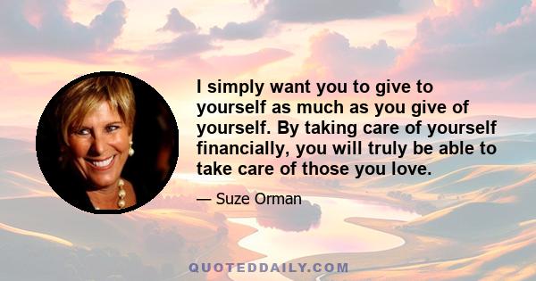 I simply want you to give to yourself as much as you give of yourself. By taking care of yourself financially, you will truly be able to take care of those you love.