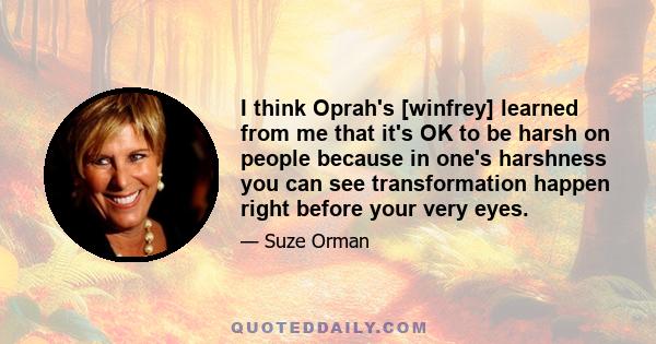 I think Oprah's [winfrey] learned from me that it's OK to be harsh on people because in one's harshness you can see transformation happen right before your very eyes.