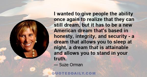 I wanted to give people the ability once again to realize that they can still dream, but it has to be a new American dream that's based in honesty, integrity, and security - a dream that allows you to sleep at night, a