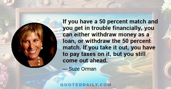 If you have a 50 percent match and you get in trouble financially, you can either withdraw money as a loan, or withdraw the 50 percent match. If you take it out, you have to pay taxes on it, but you still come out ahead.