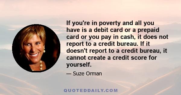 If you're in poverty and all you have is a debit card or a prepaid card or you pay in cash, it does not report to a credit bureau. If it doesn't report to a credit bureau, it cannot create a credit score for yourself.