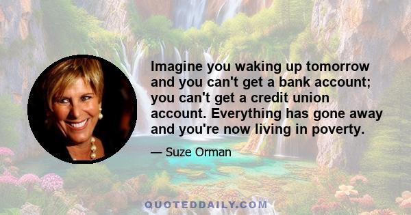 Imagine you waking up tomorrow and you can't get a bank account; you can't get a credit union account. Everything has gone away and you're now living in poverty.