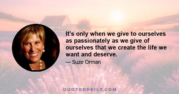 It's only when we give to ourselves as passionately as we give of ourselves that we create the life we want and deserve.