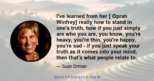 I've learned from her [ Oprah Winfrey] really how to stand in one's truth, how if you just simply are who you are, you know, you're heavy, you're thin, you're happy, you're sad - if you just speak your truth as it comes 