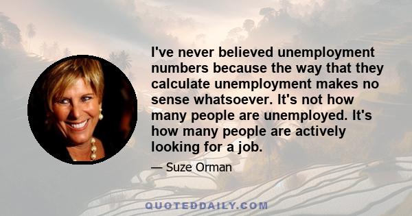 I've never believed unemployment numbers because the way that they calculate unemployment makes no sense whatsoever. It's not how many people are unemployed. It's how many people are actively looking for a job.