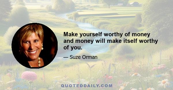 Make yourself worthy of money and money will make itself worthy of you.