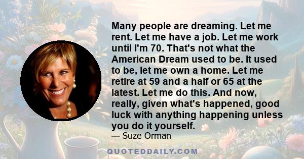 Many people are dreaming. Let me rent. Let me have a job. Let me work until I'm 70. That's not what the American Dream used to be. It used to be, let me own a home. Let me retire at 59 and a half or 65 at the latest.