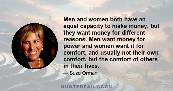 Men and women both have an equal capacity to make money, but they want money for different reasons. Men want money for power and women want it for comfort, and usually not their own comfort, but the comfort of others in 