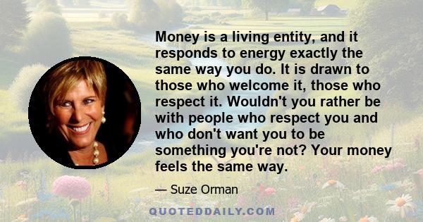 Money is a living entity, and it responds to energy exactly the same way you do. It is drawn to those who welcome it, those who respect it. Wouldn't you rather be with people who respect you and who don't want you to be 