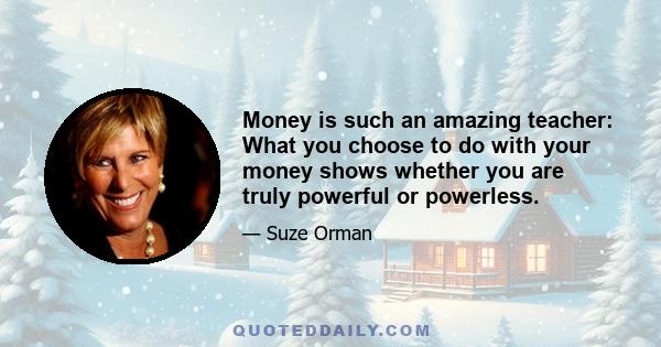 Money is such an amazing teacher: What you choose to do with your money shows whether you are truly powerful or powerless.