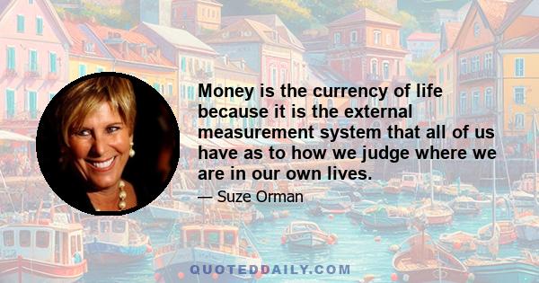 Money is the currency of life because it is the external measurement system that all of us have as to how we judge where we are in our own lives.