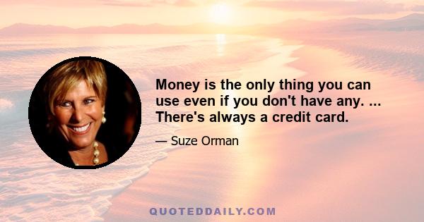 Money is the only thing you can use even if you don't have any. ... There's always a credit card.