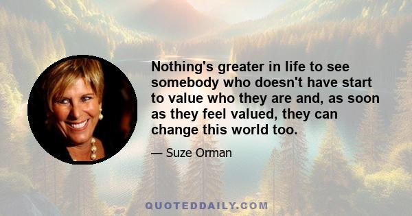 Nothing's greater in life to see somebody who doesn't have start to value who they are and, as soon as they feel valued, they can change this world too.