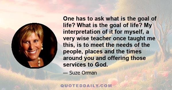 One has to ask what is the goal of life? What is the goal of life? My interpretation of it for myself, a very wise teacher once taught me this, is to meet the needs of the people, places and the times around you and