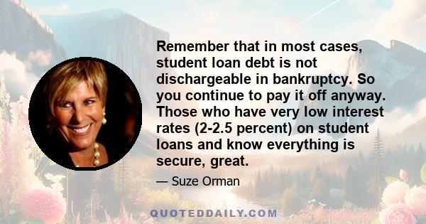 Remember that in most cases, student loan debt is not dischargeable in bankruptcy. So you continue to pay it off anyway. Those who have very low interest rates (2-2.5 percent) on student loans and know everything is