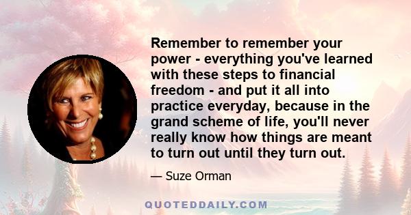 Remember to remember your power - everything you've learned with these steps to financial freedom - and put it all into practice everyday, because in the grand scheme of life, you'll never really know how things are