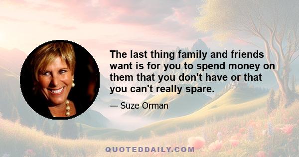 The last thing family and friends want is for you to spend money on them that you don't have or that you can't really spare.