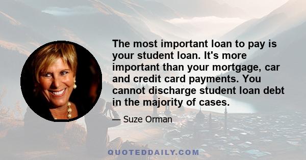 The most important loan to pay is your student loan. It's more important than your mortgage, car and credit card payments. You cannot discharge student loan debt in the majority of cases.