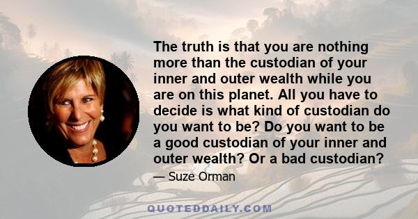 The truth is that you are nothing more than the custodian of your inner and outer wealth while you are on this planet. All you have to decide is what kind of custodian do you want to be? Do you want to be a good