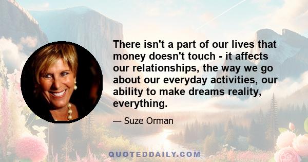 There isn't a part of our lives that money doesn't touch - it affects our relationships, the way we go about our everyday activities, our ability to make dreams reality, everything.