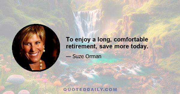 To enjoy a long, comfortable retirement, save more today.