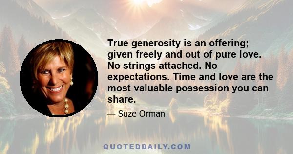 True generosity is an offering; given freely and out of pure love. No strings attached. No expectations. Time and love are the most valuable possession you can share.