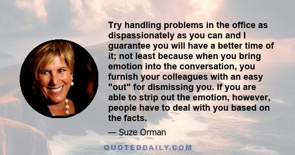 Try handling problems in the office as dispassionately as you can and I guarantee you will have a better time of it; not least because when you bring emotion into the conversation, you furnish your colleagues with an